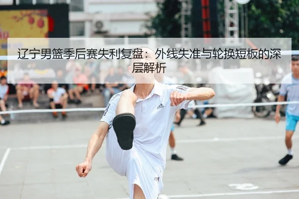 辽宁男篮季后赛失利复盘：外线失准与轮换短板的深层解析 | YOUBO
