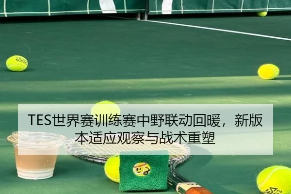 TES世界赛训练赛中野联动回暖，新版本适应观察与战术重塑 | YOUBO