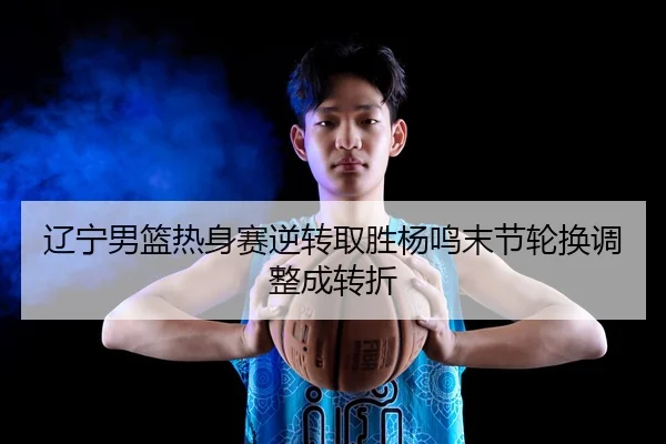 辽宁男篮热身赛逆转取胜杨鸣末节轮换调整成转折 | YOUBO